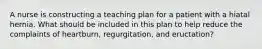 A nurse is constructing a teaching plan for a patient with a hiatal hernia. What should be included in this plan to help reduce the complaints of heartburn, regurgitation, and eructation?