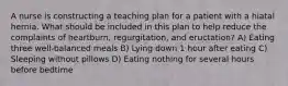 A nurse is constructing a teaching plan for a patient with a hiatal hernia. What should be included in this plan to help reduce the complaints of heartburn, regurgitation, and eructation? A) Eating three well-balanced meals B) Lying down 1 hour after eating C) Sleeping without pillows D) Eating nothing for several hours before bedtime