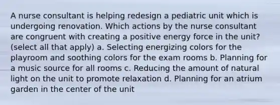 A nurse consultant is helping redesign a pediatric unit which is undergoing renovation. Which actions by the nurse consultant are congruent with creating a positive energy force in the unit? (select all that apply) a. Selecting energizing colors for the playroom and soothing colors for the exam rooms b. Planning for a music source for all rooms c. Reducing the amount of natural light on the unit to promote relaxation d. Planning for an atrium garden in the center of the unit