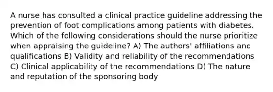 A nurse has consulted a clinical practice guideline addressing the prevention of foot complications among patients with diabetes. Which of the following considerations should the nurse prioritize when appraising the guideline? A) The authors' affiliations and qualifications B) Validity and reliability of the recommendations C) Clinical applicability of the recommendations D) The nature and reputation of the sponsoring body