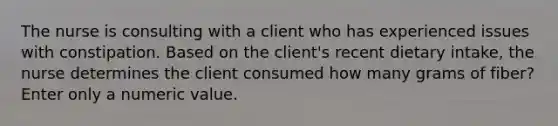 The nurse is consulting with a client who has experienced issues with constipation. Based on the client's recent dietary intake, the nurse determines the client consumed how many grams of fiber? Enter only a numeric value.