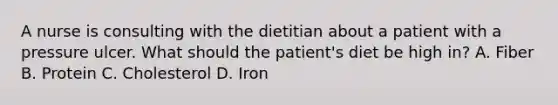 A nurse is consulting with the dietitian about a patient with a pressure ulcer. What should the patient's diet be high in? A. Fiber B. Protein C. Cholesterol D. Iron