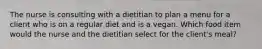 The nurse is consulting with a dietitian to plan a menu for a client who is on a regular diet and is a vegan. Which food item would the nurse and the dietitian select for the client's meal?