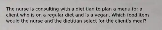 The nurse is consulting with a dietitian to plan a menu for a client who is on a regular diet and is a vegan. Which food item would the nurse and the dietitian select for the client's meal?