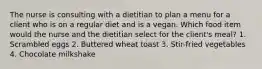 The nurse is consulting with a dietitian to plan a menu for a client who is on a regular diet and is a vegan. Which food item would the nurse and the dietitian select for the client's meal? 1. Scrambled eggs 2. Buttered wheat toast 3. Stir-fried vegetables 4. Chocolate milkshake