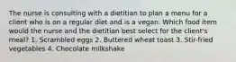 The nurse is consulting with a dietitian to plan a menu for a client who is on a regular diet and is a vegan. Which food item would the nurse and the dietitian best select for the client's meal? 1. Scrambled eggs 2. Buttered wheat toast 3. Stir-fried vegetables 4. Chocolate milkshake