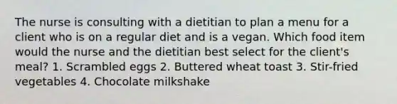 The nurse is consulting with a dietitian to plan a menu for a client who is on a regular diet and is a vegan. Which food item would the nurse and the dietitian best select for the client's meal? 1. Scrambled eggs 2. Buttered wheat toast 3. Stir-fried vegetables 4. Chocolate milkshake