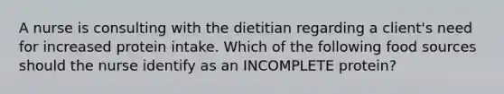 A nurse is consulting with the dietitian regarding a client's need for increased protein intake. Which of the following food sources should the nurse identify as an INCOMPLETE protein?