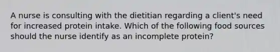 A nurse is consulting with the dietitian regarding a client's need for increased protein intake. Which of the following food sources should the nurse identify as an incomplete protein?