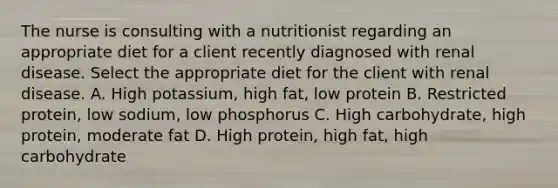 The nurse is consulting with a nutritionist regarding an appropriate diet for a client recently diagnosed with renal disease. Select the appropriate diet for the client with renal disease. A. High potassium, high fat, low protein B. Restricted protein, low sodium, low phosphorus C. High carbohydrate, high protein, moderate fat D. High protein, high fat, high carbohydrate