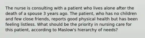 The nurse is consulting with a patient who lives alone after the death of a spouse 3 years ago. The patient, who has no children and few close friends, reports good physical health but has been feeling listless. What should be the priority in nursing care for this patient, according to Maslow's hierarchy of needs?