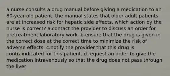 a nurse consults a drug manual before giving a medication to an 80-year-old patient. the manual states that older adult patients are at increased risk for hepatic side effects. which action by the nurse is correct? a.contact the provider to discuss an order for pretreatment laboratory work. b.ensure that the drug is given in the correct dose at the correct time to minimize the risk of adverse effects. c.notify the provider that this drug is contraindicated for this patient. d.request an order to give the medication intravenously so that the drug does not pass through the liver