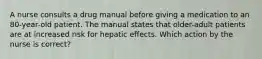 A nurse consults a drug manual before giving a medication to an 80-year-old patient. The manual states that older-adult patients are at increased risk for hepatic effects. Which action by the nurse is correct?