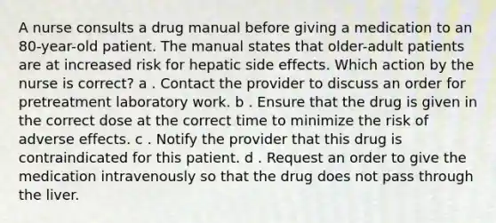 A nurse consults a drug manual before giving a medication to an 80-year-old patient. The manual states that older-adult patients are at increased risk for hepatic side effects. Which action by the nurse is correct? a . Contact the provider to discuss an order for pretreatment laboratory work. b . Ensure that the drug is given in the correct dose at the correct time to minimize the risk of adverse effects. c . Notify the provider that this drug is contraindicated for this patient. d . Request an order to give the medication intravenously so that the drug does not pass through the liver.