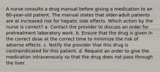 A nurse consults a drug manual before giving a medication to an 80-year-old patient. The manual states that older-adult patients are at increased risk for hepatic side effects. Which action by the nurse is correct? a. Contact the provider to discuss an order for pretreatment laboratory work. b. Ensure that the drug is given in the correct dose at the correct time to minimize the risk of adverse effects. c. Notify the provider that this drug is contraindicated for this patient. d. Request an order to give the medication intravenously so that the drug does not pass through the liver.