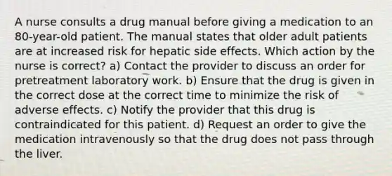 A nurse consults a drug manual before giving a medication to an 80-year-old patient. The manual states that older adult patients are at increased risk for hepatic side effects. Which action by the nurse is correct? a) Contact the provider to discuss an order for pretreatment laboratory work. b) Ensure that the drug is given in the correct dose at the correct time to minimize the risk of adverse effects. c) Notify the provider that this drug is contraindicated for this patient. d) Request an order to give the medication intravenously so that the drug does not pass through the liver.