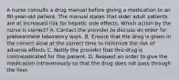 A nurse consults a drug manual before giving a medication to an 80-year-old patient. The manual states that older adult patients are at increased risk for hepatic side effects. Which action by the nurse is correct? A. Contact the provider to discuss an order for pretreatment laboratory work. B. Ensure that the drug is given in the correct dose at the correct time to minimize the risk of adverse effects C. Notify the provider that this drug is contraindicated for this patient. D. Request an order to give the medication intravenously so that the drug does not pass through the liver.