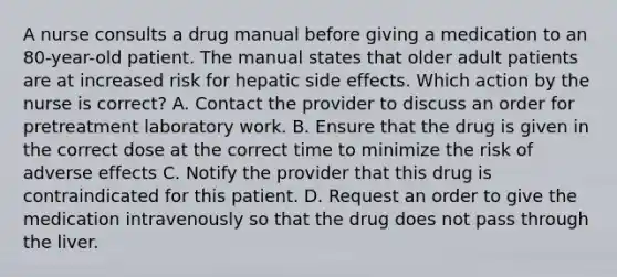 A nurse consults a drug manual before giving a medication to an 80-year-old patient. The manual states that older adult patients are at increased risk for hepatic side effects. Which action by the nurse is correct? A. Contact the provider to discuss an order for pretreatment laboratory work. B. Ensure that the drug is given in the correct dose at the correct time to minimize the risk of adverse effects C. Notify the provider that this drug is contraindicated for this patient. D. Request an order to give the medication intravenously so that the drug does not pass through the liver.