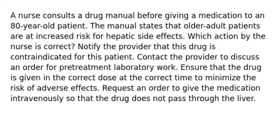 A nurse consults a drug manual before giving a medication to an 80-year-old patient. The manual states that older-adult patients are at increased risk for hepatic side effects. Which action by the nurse is correct? Notify the provider that this drug is contraindicated for this patient. Contact the provider to discuss an order for pretreatment laboratory work. Ensure that the drug is given in the correct dose at the correct time to minimize the risk of adverse effects. Request an order to give the medication intravenously so that the drug does not pass through the liver.