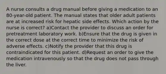 A nurse consults a drug manual before giving a medication to an 80-year-old patient. The manual states that older adult patients are at increased risk for hepatic side effects. Which action by the nurse is correct? a)Contact the provider to discuss an order for pretreatment laboratory work. b)Ensure that the drug is given in the correct dose at the correct time to minimize the risk of adverse effects. c)Notify the provider that this drug is contraindicated for this patient. d)Request an order to give the medication intravenously so that the drug does not pass through the liver.