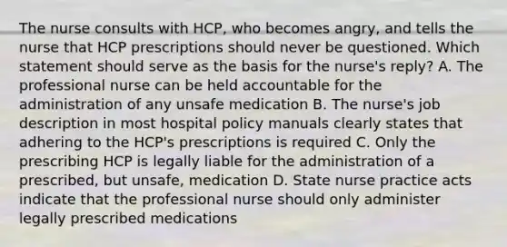 The nurse consults with HCP, who becomes angry, and tells the nurse that HCP prescriptions should never be questioned. Which statement should serve as the basis for the nurse's reply? A. The professional nurse can be held accountable for the administration of any unsafe medication B. The nurse's job description in most hospital policy manuals clearly states that adhering to the HCP's prescriptions is required C. Only the prescribing HCP is legally liable for the administration of a prescribed, but unsafe, medication D. State nurse practice acts indicate that the professional nurse should only administer legally prescribed medications