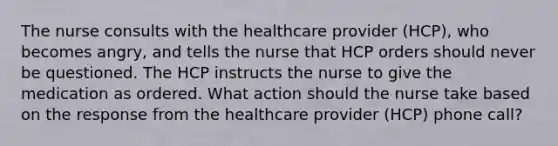 The nurse consults with the healthcare provider (HCP), who becomes angry, and tells the nurse that HCP orders should never be questioned. The HCP instructs the nurse to give the medication as ordered. What action should the nurse take based on the response from the healthcare provider (HCP) phone call?