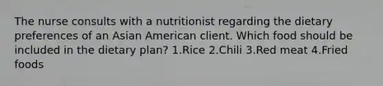 The nurse consults with a nutritionist regarding the dietary preferences of an Asian American client. Which food should be included in the dietary plan? 1.Rice 2.Chili 3.Red meat 4.Fried foods