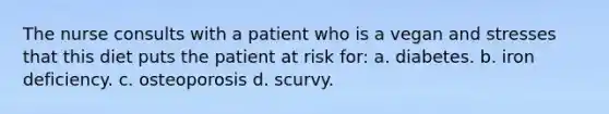 The nurse consults with a patient who is a vegan and stresses that this diet puts the patient at risk for: a. diabetes. b. iron deficiency. c. osteoporosis d. scurvy.