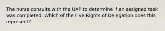 The nurse consults with the UAP to determine if an assigned task was completed. Which of the Five Rights of Delegation does this represent?