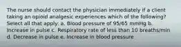 The nurse should contact the physician immediately if a client taking an opioid analgesic experiences which of the following? Select all that apply: a. Blood pressure of 95/65 mmHg b. Increase in pulse c. Respiratory rate of less than 10 breaths/min d. Decrease in pulse e. Increase in blood pressure