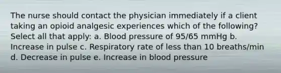 The nurse should contact the physician immediately if a client taking an opioid analgesic experiences which of the following? Select all that apply: a. Blood pressure of 95/65 mmHg b. Increase in pulse c. Respiratory rate of less than 10 breaths/min d. Decrease in pulse e. Increase in blood pressure