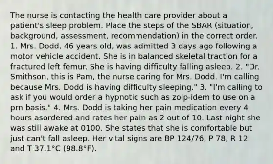 The nurse is contacting the health care provider about a patient's sleep problem. Place the steps of the SBAR (situation, background, assessment, recommendation) in the correct order. 1. Mrs. Dodd, 46 years old, was admitted 3 days ago following a motor vehicle accident. She is in balanced skeletal traction for a fractured left femur. She is having difficulty falling asleep. 2. "Dr. Smithson, this is Pam, the nurse caring for Mrs. Dodd. I'm calling because Mrs. Dodd is having difficulty sleeping." 3. "I'm calling to ask if you would order a hypnotic such as zolp-idem to use on a prn basis." 4. Mrs. Dodd is taking her pain medication every 4 hours asordered and rates her pain as 2 out of 10. Last night she was still awake at 0100. She states that she is comfortable but just can't fall asleep. Her vital signs are BP 124/76, P 78, R 12 and T 37.1°C (98.8°F).