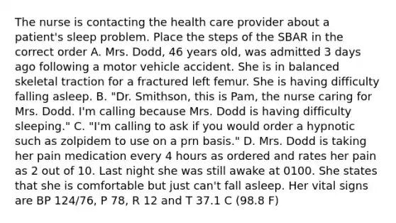 The nurse is contacting the health care provider about a patient's sleep problem. Place the steps of the SBAR in the correct order A. Mrs. Dodd, 46 years old, was admitted 3 days ago following a motor vehicle accident. She is in balanced skeletal traction for a fractured left femur. She is having difficulty falling asleep. B. "Dr. Smithson, this is Pam, the nurse caring for Mrs. Dodd. I'm calling because Mrs. Dodd is having difficulty sleeping." C. "I'm calling to ask if you would order a hypnotic such as zolpidem to use on a prn basis." D. Mrs. Dodd is taking her pain medication every 4 hours as ordered and rates her pain as 2 out of 10. Last night she was still awake at 0100. She states that she is comfortable but just can't fall asleep. Her vital signs are BP 124/76, P 78, R 12 and T 37.1 C (98.8 F)