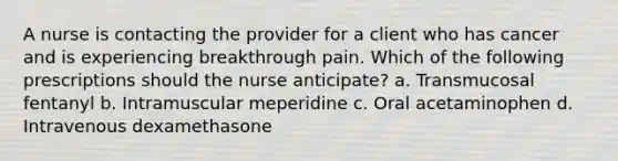 A nurse is contacting the provider for a client who has cancer and is experiencing breakthrough pain. Which of the following prescriptions should the nurse anticipate? a. Transmucosal fentanyl b. Intramuscular meperidine c. Oral acetaminophen d. Intravenous dexamethasone