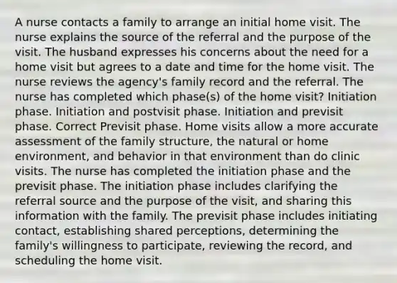 A nurse contacts a family to arrange an initial home visit. The nurse explains the source of the referral and the purpose of the visit. The husband expresses his concerns about the need for a home visit but agrees to a date and time for the home visit. The nurse reviews the agency's family record and the referral. The nurse has completed which phase(s) of the home visit? Initiation phase. Initiation and postvisit phase. Initiation and previsit phase. Correct Previsit phase. Home visits allow a more accurate assessment of the family structure, the natural or home environment, and behavior in that environment than do clinic visits. The nurse has completed the initiation phase and the previsit phase. The initiation phase includes clarifying the referral source and the purpose of the visit, and sharing this information with the family. The previsit phase includes initiating contact, establishing shared perceptions, determining the family's willingness to participate, reviewing the record, and scheduling the home visit.