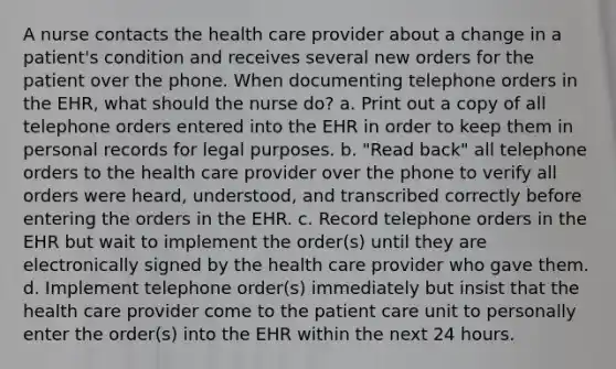 A nurse contacts the health care provider about a change in a patient's condition and receives several new orders for the patient over the phone. When documenting telephone orders in the EHR, what should the nurse do? a. Print out a copy of all telephone orders entered into the EHR in order to keep them in personal records for legal purposes. b. "Read back" all telephone orders to the health care provider over the phone to verify all orders were heard, understood, and transcribed correctly before entering the orders in the EHR. c. Record telephone orders in the EHR but wait to implement the order(s) until they are electronically signed by the health care provider who gave them. d. Implement telephone order(s) immediately but insist that the health care provider come to the patient care unit to personally enter the order(s) into the EHR within the next 24 hours.