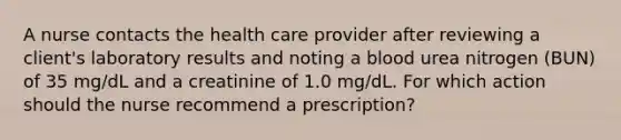 A nurse contacts the health care provider after reviewing a client's laboratory results and noting a blood urea nitrogen (BUN) of 35 mg/dL and a creatinine of 1.0 mg/dL. For which action should the nurse recommend a prescription?