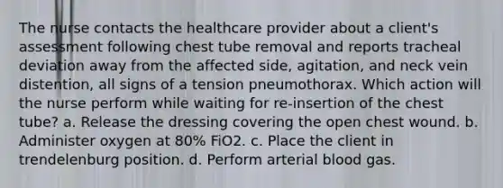 The nurse contacts the healthcare provider about a client's assessment following chest tube removal and reports tracheal deviation away from the affected side, agitation, and neck vein distention, all signs of a tension pneumothorax. Which action will the nurse perform while waiting for re-insertion of the chest tube? a. Release the dressing covering the open chest wound. b. Administer oxygen at 80% FiO2. c. Place the client in trendelenburg position. d. Perform arterial blood gas.