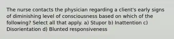 The nurse contacts the physician regarding a client's early signs of diminishing level of consciousness based on which of the following? Select all that apply. a) Stupor b) Inattention c) Disorientation d) Blunted responsiveness