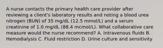 A nurse contacts the primary health care provider after reviewing a client's laboratory results and noting a blood urea nitrogen (BUN) of 35 mg/dL (12.5 mmol/L) and a serum creatinine of 1.0 mg/dL (88.4 mcmol/L). What collaborative care measure would the nurse recommend? A. Intravenous fluids B. Hemodialysis C. Fluid restriction D. Urine culture and sensitivity