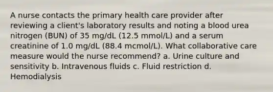 A nurse contacts the primary health care provider after reviewing a client's laboratory results and noting a blood urea nitrogen (BUN) of 35 mg/dL (12.5 mmol/L) and a serum creatinine of 1.0 mg/dL (88.4 mcmol/L). What collaborative care measure would the nurse recommend? a. Urine culture and sensitivity b. Intravenous fluids c. Fluid restriction d. Hemodialysis