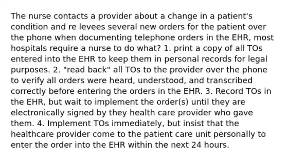 The nurse contacts a provider about a change in a patient's condition and re levees several new orders for the patient over the phone when documenting telephone orders in the EHR, most hospitals require a nurse to do what? 1. print a copy of all TOs entered into the EHR to keep them in personal records for legal purposes. 2. "read back" all TOs to the provider over the phone to verify all orders were heard, understood, and transcribed correctly before entering the orders in the EHR. 3. Record TOs in the EHR, but wait to implement the order(s) until they are electronically signed by they health care provider who gave them. 4. Implement TOs immediately, but insist that the healthcare provider come to the patient care unit personally to enter the order into the EHR within the next 24 hours.