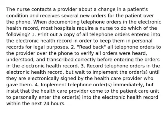 The nurse contacts a provider about a change in a patient's condition and receives several new orders for the patient over the phone. When documenting telephone orders in the electronic health record, most hospitals require a nurse to do which of the following? 1. Print out a copy of all telephone orders entered into the electronic health record in order to keep them in personal records for legal purposes. 2. "Read back" all telephone orders to the provider over the phone to verify all orders were heard, understood, and transcribed correctly before entering the orders in the electronic health record. 3. Record telephone orders in the electronic health record, but wait to implement the order(s) until they are electronically signed by the health care provider who gave them. 4. Implement telephone order(s) immediately, but insist that the health care provider come to the patient care unit to personally enter the order(s) into the electronic health record within the next 24 hours.