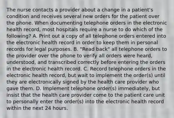 The nurse contacts a provider about a change in a patient's condition and receives several new orders for the patient over the phone. When documenting telephone orders in the electronic health record, most hospitals require a nurse to do which of the following? A. Print out a copy of all telephone orders entered into the electronic health record in order to keep them in personal records for legal purposes. B. "Read back" all telephone orders to the provider over the phone to verify all orders were heard, understood, and transcribed correctly before entering the orders in the electronic health record. C. Record telephone orders in the electronic health record, but wait to implement the order(s) until they are electronically signed by the health care provider who gave them. D. Implement telephone order(s) immediately, but insist that the health care provider come to the patient care unit to personally enter the order(s) into the electronic health record within the next 24 hours.