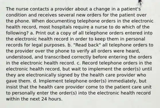 The nurse contacts a provider about a change in a patient's condition and receives several new orders for the patient over the phone. When documenting telephone orders in the electronic health record, most hospitals require a nurse to do which of the following? a. Print out a copy of all telephone orders entered into the electronic health record in order to keep them in personal records for legal purposes. b. "Read back" all telephone orders to the provider over the phone to verify all orders were heard, understood, and transcribed correctly before entering the orders in the electronic health record. c. Record telephone orders in the electronic health record, but wait to implement the order(s) until they are electronically signed by the health care provider who gave them. d. Implement telephone order(s) immediately, but insist that the health care provider come to the patient care unit to personally enter the order(s) into the electronic health record within the next 24 hours.