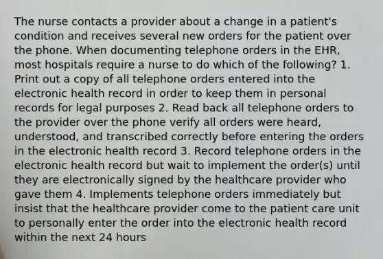 The nurse contacts a provider about a change in a patient's condition and receives several new orders for the patient over the phone. When documenting telephone orders in the EHR, most hospitals require a nurse to do which of the following? 1. Print out a copy of all telephone orders entered into the electronic health record in order to keep them in personal records for legal purposes 2. Read back all telephone orders to the provider over the phone verify all orders were heard, understood, and transcribed correctly before entering the orders in the electronic health record 3. Record telephone orders in the electronic health record but wait to implement the order(s) until they are electronically signed by the healthcare provider who gave them 4. Implements telephone orders immediately but insist that the healthcare provider come to the patient care unit to personally enter the order into the electronic health record within the next 24 hours