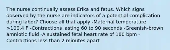 The nurse continually assess Erika and fetus. Which signs observed by the nurse are indicators of a potential complication during labor? Choose all that apply -Maternal temperature >100.4 F -Contractions lasting 60 to 90 seconds -Greenish-brown amniotic fluid -A sustained fetal heart rate of 180 bpm -Contractions less than 2 minutes apart