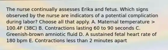 The nurse continually assesses Erika and fetus. Which signs observed by the nurse are indicators of a potential complication during labor? Choose all that apply. A. Maternal temperature > 100.4F (38C) B. Contractions lasting 60 to 90 seconds C. Greenish-brown amniotic fluid D. A sustained fetal heart rate of 180 bpm E. Contractions less than 2 minutes apart