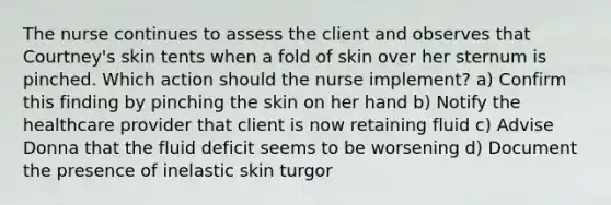 The nurse continues to assess the client and observes that Courtney's skin tents when a fold of skin over her sternum is pinched. Which action should the nurse implement? a) Confirm this finding by pinching the skin on her hand b) Notify the healthcare provider that client is now retaining fluid c) Advise Donna that the fluid deficit seems to be worsening d) Document the presence of inelastic skin turgor