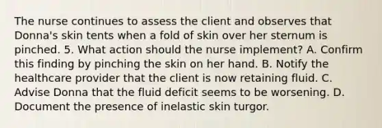 The nurse continues to assess the client and observes that Donna's skin tents when a fold of skin over her sternum is pinched. 5. What action should the nurse implement? A. Confirm this finding by pinching the skin on her hand. B. Notify the healthcare provider that the client is now retaining fluid. C. Advise Donna that the fluid deficit seems to be worsening. D. Document the presence of inelastic skin turgor.